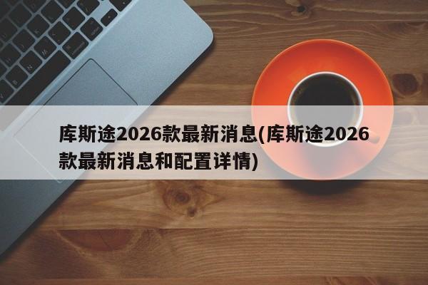 库斯途2026款最新消息(库斯途2026款最新消息和配置详情)