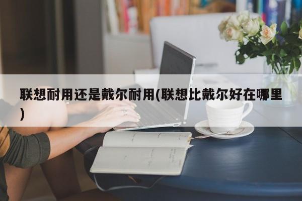 联想耐用还是戴尔耐用(联想比戴尔好在哪里)