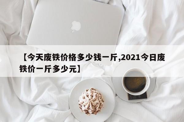 【今天废铁价格多少钱一斤,2021今日废铁价一斤多少元】
