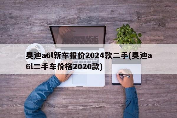 奥迪a6l新车报价2024款二手(奥迪a6l二手车价格2020款)