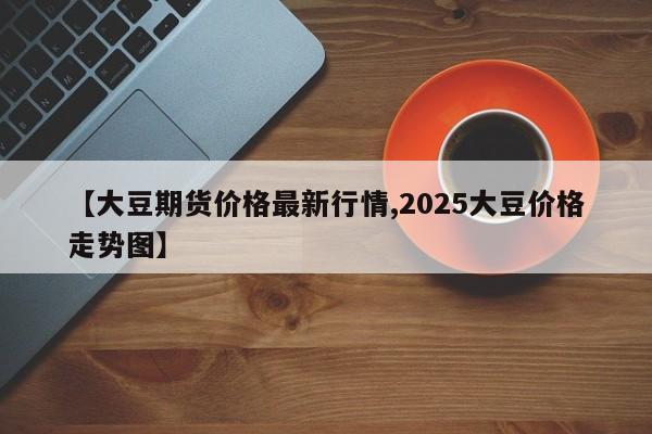 【大豆期货价格最新行情,2025大豆价格走势图】