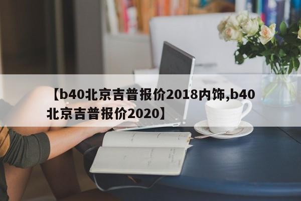 【b40北京吉普报价2018内饰,b40北京吉普报价2020】