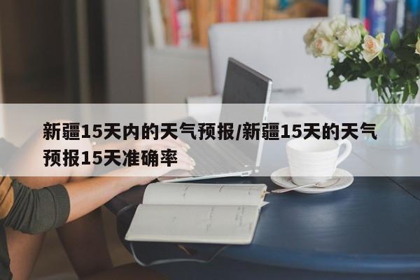 新疆15天内的天气预报/新疆15天的天气预报15天准确率