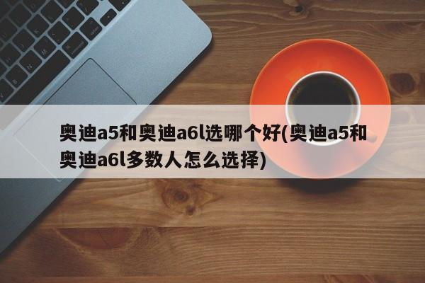 奥迪a5和奥迪a6l选哪个好(奥迪a5和奥迪a6l多数人怎么选择)