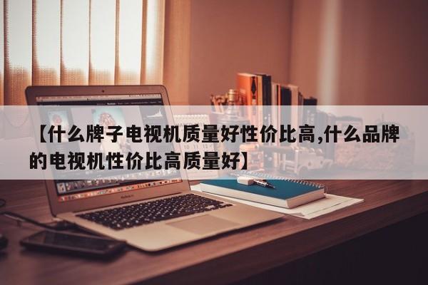 【什么牌子电视机质量好性价比高,什么品牌的电视机性价比高质量好】