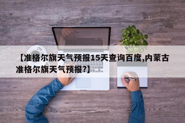 【准格尔旗天气预报15天查询百度,内蒙古准格尔旗天气预报?】