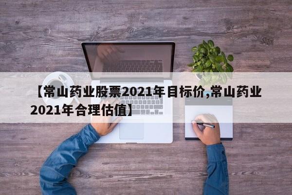【常山药业股票2021年目标价,常山药业2021年合理估值】