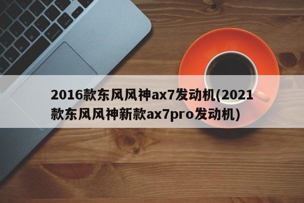 2016款东风风神ax7发动机(2021款东风风神新款ax7pro发动机)