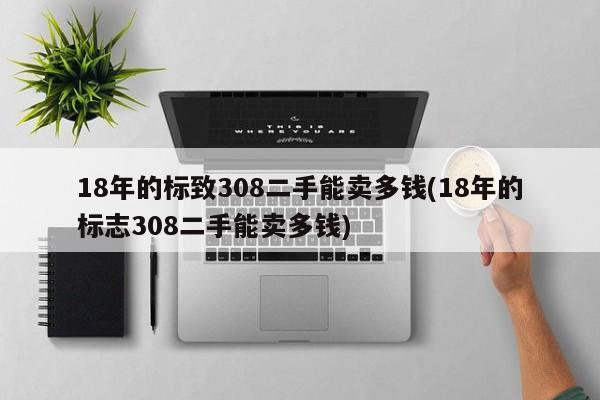 18年的标致308二手能卖多钱(18年的标志308二手能卖多钱)