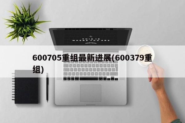 600705重组最新进展(600379重组)