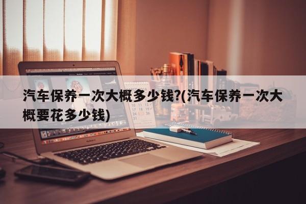汽车保养一次大概多少钱?(汽车保养一次大概要花多少钱)