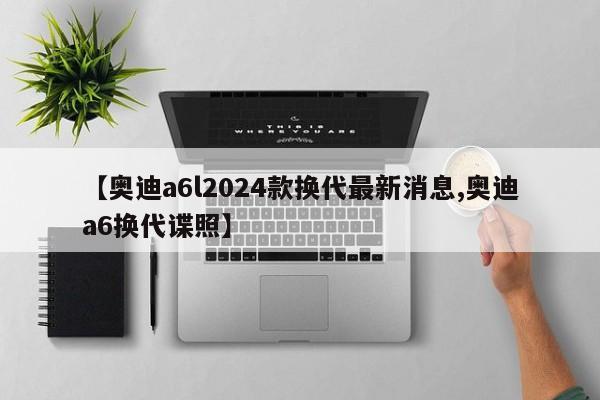 【奥迪a6l2024款换代最新消息,奥迪a6换代谍照】
