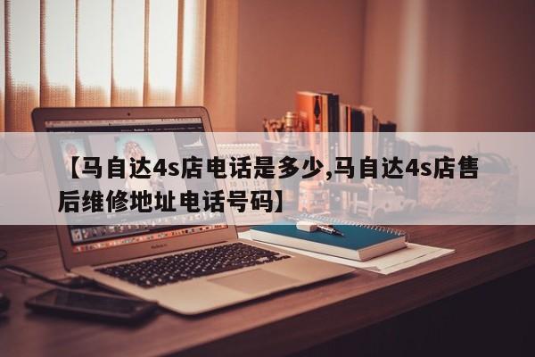 【马自达4s店电话是多少,马自达4s店售后维修地址电话号码】