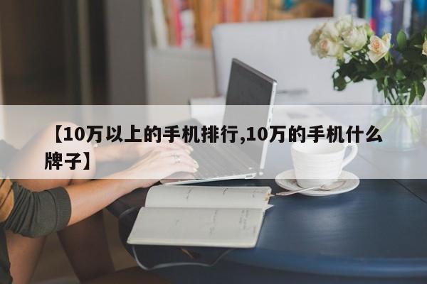 【10万以上的手机排行,10万的手机什么牌子】
