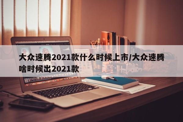 大众速腾2021款什么时候上市/大众速腾啥时候出2021款