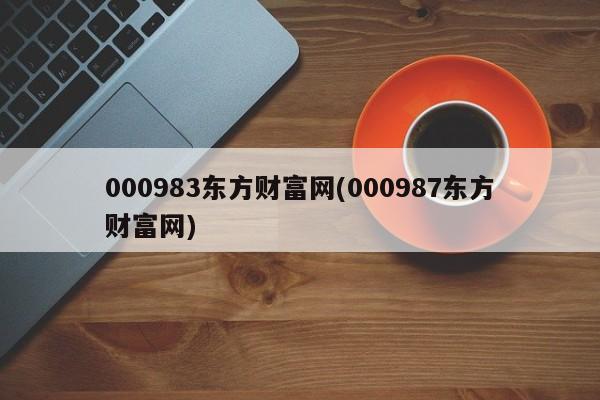 000983东方财富网(000987东方财富网)