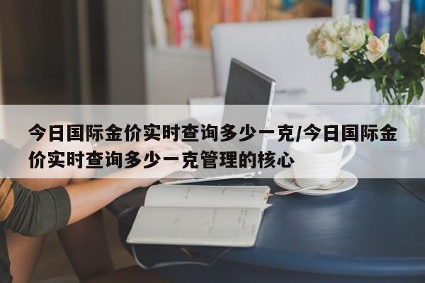 今日国际金价实时查询多少一克/今日国际金价实时查询多少一克管理的核心