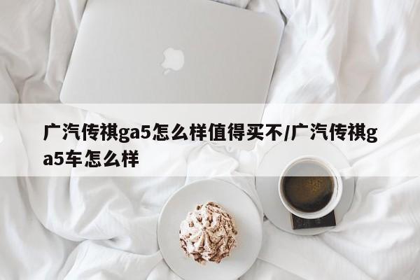 广汽传祺ga5怎么样值得买不/广汽传祺ga5车怎么样