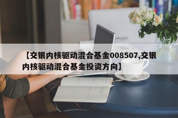 【交银内核驱动混合基金008507,交银内核驱动混合基金投资方向】