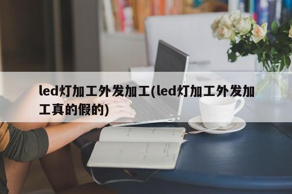 led灯加工外发加工(led灯加工外发加工真的假的)