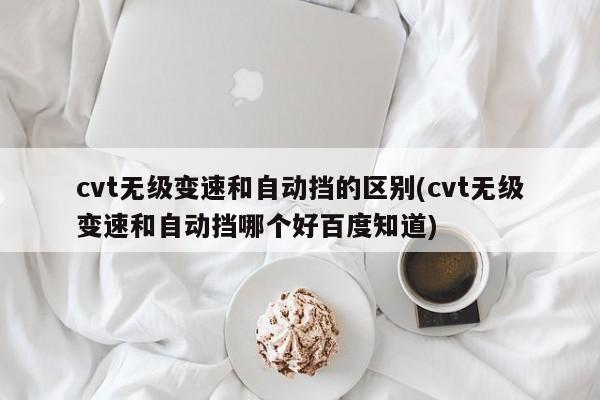 cvt无级变速和自动挡的区别(cvt无级变速和自动挡哪个好百度知道)