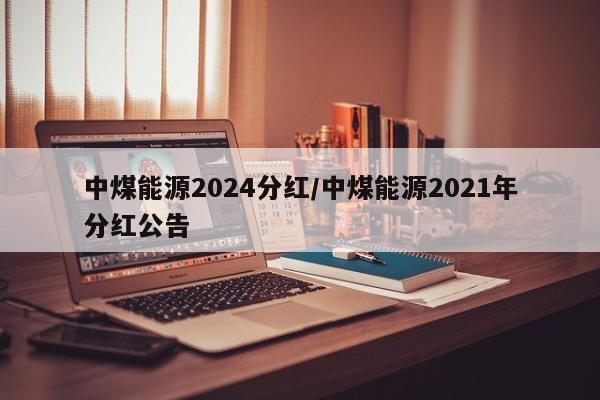 中煤能源2024分红/中煤能源2021年分红公告