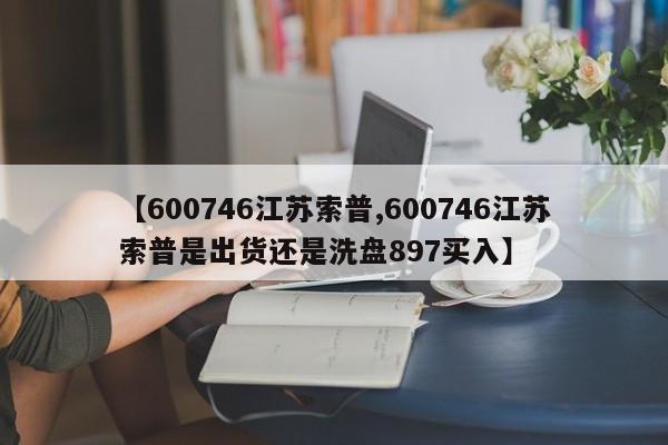 【600746江苏索普,600746江苏索普是出货还是洗盘897买入】