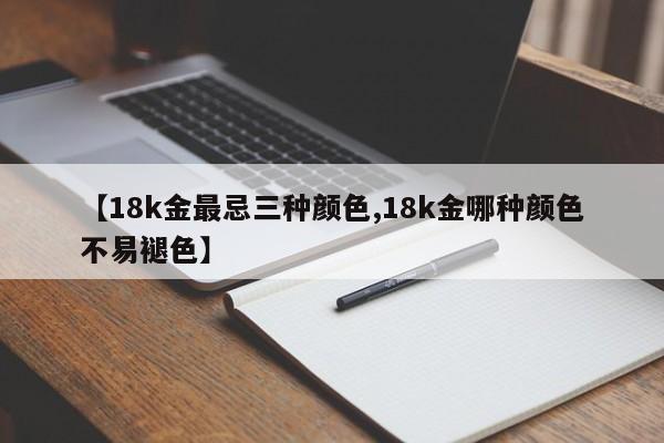 【18k金最忌三种颜色,18k金哪种颜色不易褪色】