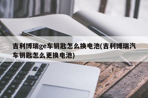 吉利博瑞ge车钥匙怎么换电池(吉利博瑞汽车钥匙怎么更换电池)