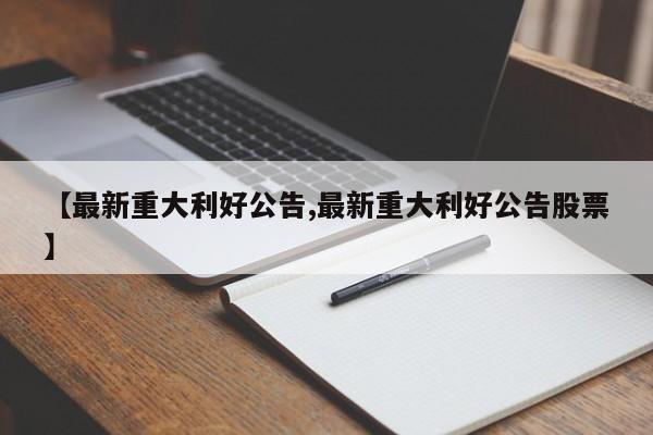 【最新重大利好公告,最新重大利好公告股票】