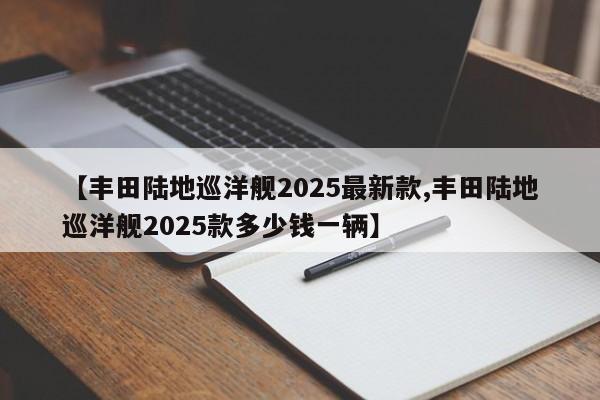 【丰田陆地巡洋舰2025最新款,丰田陆地巡洋舰2025款多少钱一辆】