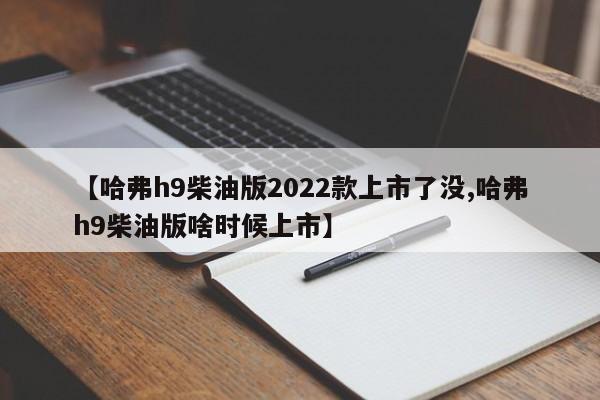 【哈弗h9柴油版2022款上市了没,哈弗h9柴油版啥时候上市】