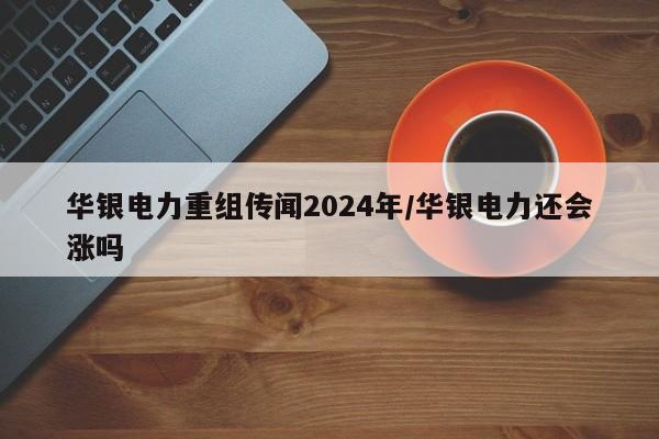 华银电力重组传闻2024年/华银电力还会涨吗