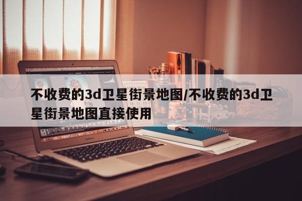 不收费的3d卫星街景地图/不收费的3d卫星街景地图直接使用