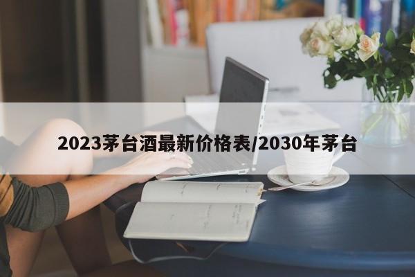 2023茅台酒最新价格表/2030年茅台