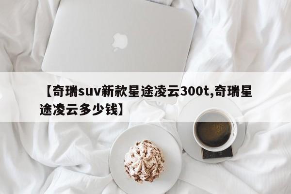 【奇瑞suv新款星途凌云300t,奇瑞星途凌云多少钱】