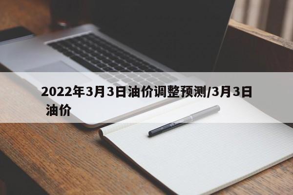 2022年3月3日油价调整预测/3月3日 油价
