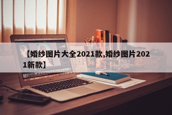【婚纱图片大全2021款,婚纱图片2021新款】