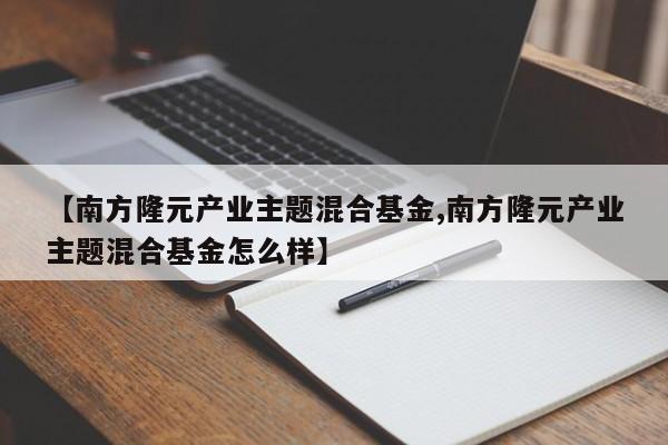 【南方隆元产业主题混合基金,南方隆元产业主题混合基金怎么样】