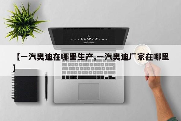 【一汽奥迪在哪里生产,一汽奥迪厂家在哪里】