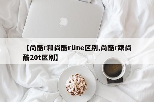 【尚酷r和尚酷rline区别,尚酷r跟尚酷20t区别】