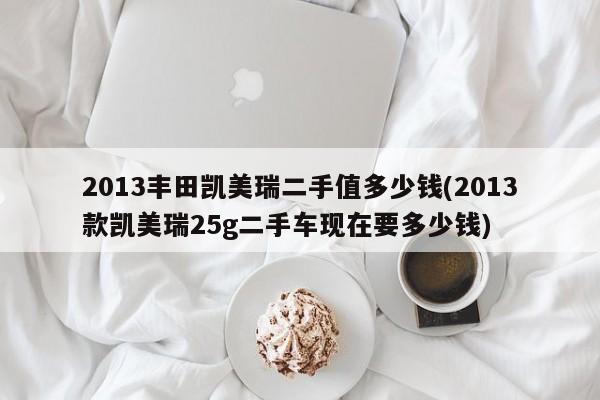 2013丰田凯美瑞二手值多少钱(2013款凯美瑞25g二手车现在要多少钱)