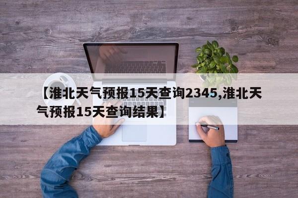 【淮北天气预报15天查询2345,淮北天气预报15天查询结果】