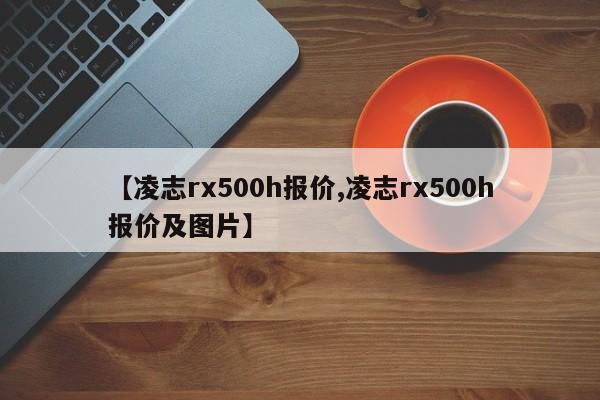【凌志rx500h报价,凌志rx500h报价及图片】