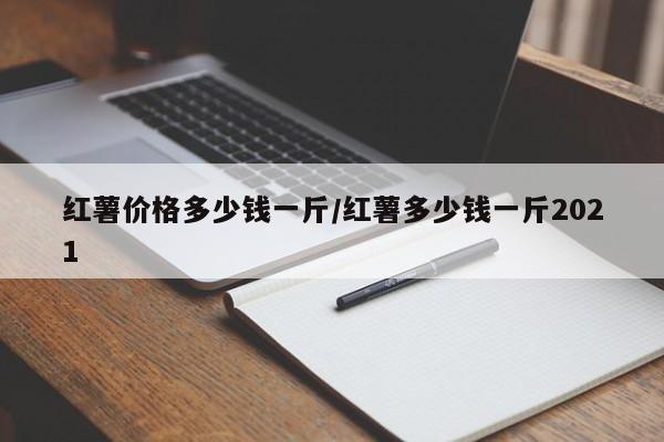 红薯价格多少钱一斤/红薯多少钱一斤2021