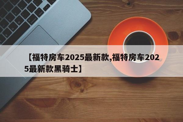 【福特房车2025最新款,福特房车2025最新款黑骑士】