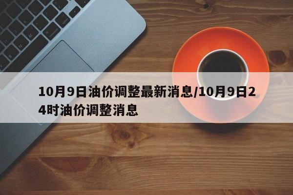10月9日油价调整最新消息/10月9日24时油价调整消息