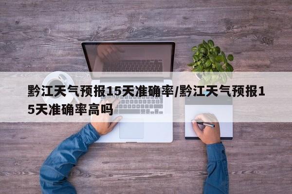 黔江天气预报15天准确率/黔江天气预报15天准确率高吗