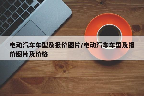 电动汽车车型及报价图片/电动汽车车型及报价图片及价格