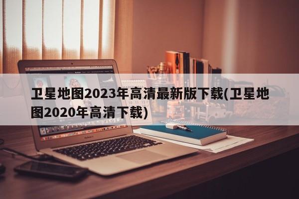 卫星地图2023年高清最新版下载(卫星地图2020年高清下载)